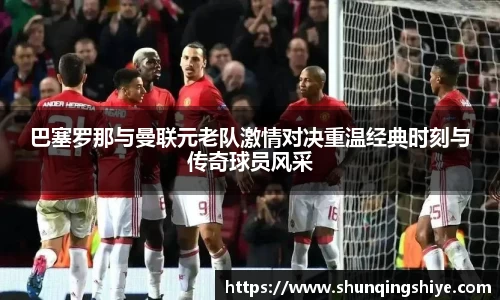 巴塞罗那与曼联元老队激情对决重温经典时刻与传奇球员风采
